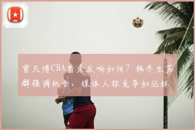 曾凡博CBA首秀反响如何？韩乔生苏群强调机会，媒体人称竞争如丛林