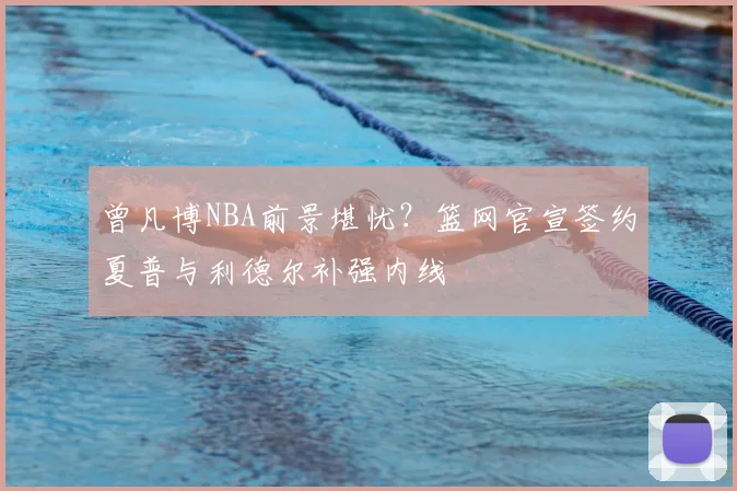 曾凡博NBA前景堪忧？篮网官宣签约夏普与利德尔补强内线