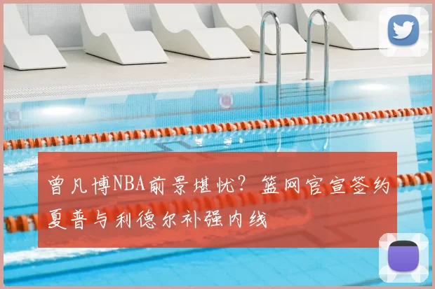曾凡博NBA前景堪忧？篮网官宣签约夏普与利德尔补强内线