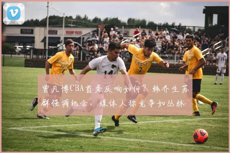曾凡博CBA首秀反响如何？韩乔生苏群强调机会，媒体人称竞争如丛林