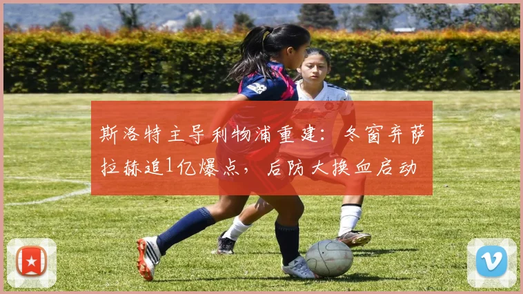斯洛特主导利物浦重建：冬窗弃萨拉赫追1亿爆点，后防大换血启动